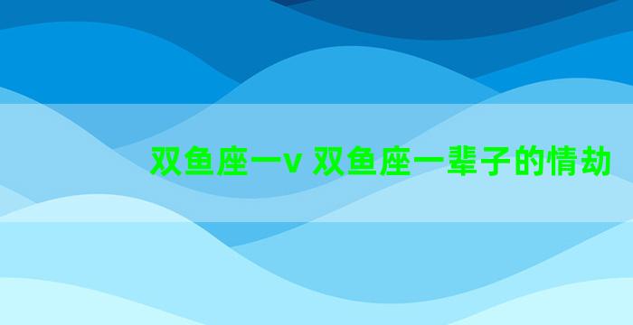 双鱼座一v 双鱼座一辈子的情劫